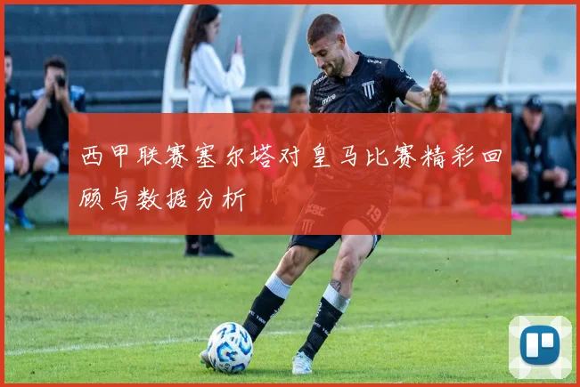 西甲联赛塞尔塔对皇马比赛精彩回顾与数据分析