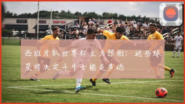 西班牙队世界杯主力预测:这些球星将决定斗牛士能走多远