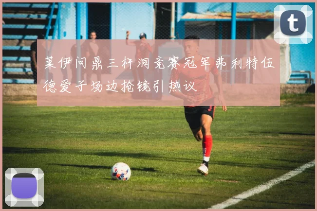 莱伊问鼎三杆洞竞赛冠军弗利特伍德爱子场边抢镜引热议